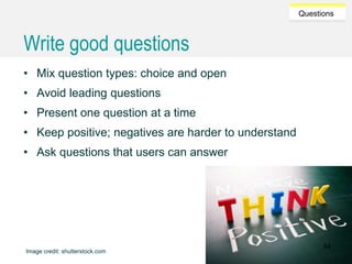 Caroline Jarrett @cjforms (CC) BY SA-4.0
Questions
Write good questions
• Mix question types: choice and open
• Avoid leading questions
• Present one question at a time
• Keep positive; negatives are harder to understand
• Ask questions that users can answer
Image credit: shutterstock.com
84
 