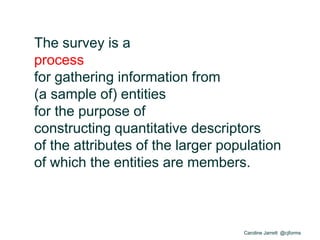 Caroline Jarrett @cjforms
The survey is a
process
for gathering information from
(a sample of) entities
for the purpose of
constructing quantitative descriptors
of the attributes of the larger population
of which the entities are members.
 