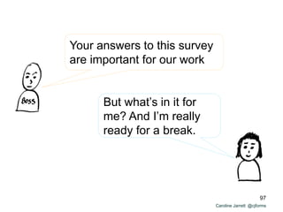 Caroline Jarrett @cjforms
Your answers to this survey
are important for our work
But what’s in it for
me? And I’m really
ready for a break.
97
 