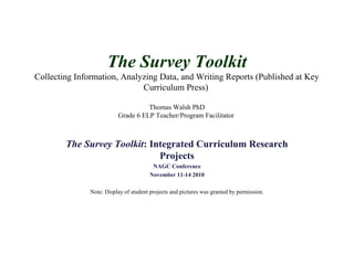 The Survey Toolkit
Collecting Information, Analyzing Data, and Writing Reports (Published at Key
Curriculum Press)
Thomas Walsh PhD
Grade 6 ELP Teacher/Program Facilitator
The Survey Toolkit: Integrated Curriculum Research
Projects
NAGC Conference
November 11-14 2010
Note: Display of student projects and pictures was granted by permission.
 