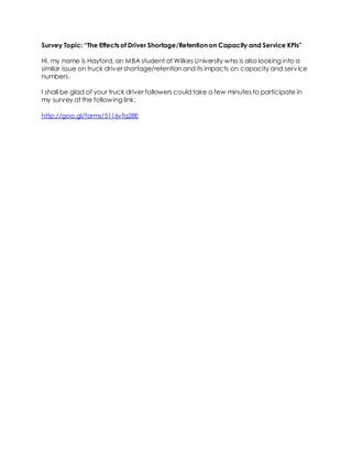 Survey Topic: “The Effects of Driver Shortage/Retention on Capacity and Service KPIs” 
Hi, my name is Hayford, an MBA student at Wilkes University who is also looking into a 
similar issue on truck driver shortage/retention and its impacts on capacity and service 
numbers. 
I shall be glad of your truck driver followers could take a few minutes to participate in 
my survey at the following link: 
http://goo.gl/forms/5116vTq28E 
