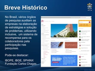 PUC-SP
MACEDO e FRANCO, 2013.
No Brasil, vários órgãos
de pesquisa auxiliam as
empresas na elaboração
de estratégias e solução
de problemas, utilizando
inclusive, um sistema de
recompensa para os
colaboradores pela
participação nas
pesquisas.
Pode-se destacar:
IBOPE, IBGE, SPHINX
Fundação Carlos Chagas...
Breve Histórico
 