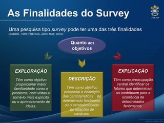 PUC-SP
MACEDO e FRANCO, 2013.
As Finalidades do Survey
Uma pesquisa tipo survey pode ter uma das três finalidades
(BABBIE, 1999; FREITAS, 2000; MAY, 2004):
Quanto aos
objetivos
EXPLORAÇÃO
Têm como objetivo
proporcionar maior
familiaridade como o
problema, com vistas a
torná-lo mais explícito
ou o aprimoramento de
ideias.
EXPLICAÇÃO
Têm como preocupação
central identificar os
fatores que determinam
ou contribuem para a
ocorrência de
determinados
fenômenos.
DESCRIÇÃO
Têm como objetivo
primordial a descrição
das características de
determinado fenômeno,
ou o estabelecimento
de relações de
variáveis.
 