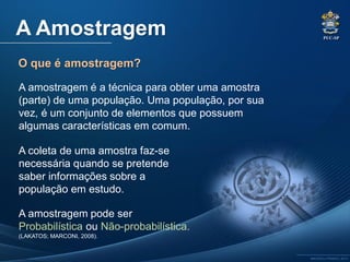 PUC-SP
MACEDO e FRANCO, 2013.
A Amostragem
O que é amostragem?
A amostragem é a técnica para obter uma amostra
(parte) de uma população. Uma população, por sua
vez, é um conjunto de elementos que possuem
algumas características em comum.
A coleta de uma amostra faz-se
necessária quando se pretende
saber informações sobre a
população em estudo.
A amostragem pode ser
Probabilística ou Não-probabilística.
(LAKATOS; MARCONI, 2008).
 