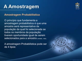 PUC-SP
MACEDO e FRANCO, 2013.
A Amostragem
Amostragem Probabilística
O princípio que fundamenta a
amostragem probabilística é que uma
amostra será representativa da
população da qual foi selecionada se
todos os membros da população
tiverem oportunidade igual de serem
selecionados para a amostra (BABBIE, 1999).
A amostragem Probabilística pode ser
de 4 tipos:
 