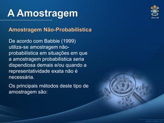 PUC-SP
MACEDO e FRANCO, 2013.
A Amostragem
Amostragem Não-Probabilística
De acordo com Babbie (1999)
utiliza-se amostragem não-
probabilística em situações em que
a amostragem probabilística seria
dispendiosa demais e/ou quando a
representatividade exata não é
necessária.
Os principais métodos deste tipo de
amostragem são:
 