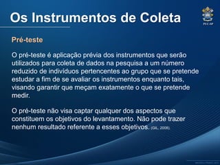 PUC-SP
MACEDO e FRANCO, 2013.
Pré-teste
Os Instrumentos de Coleta
O pré-teste é aplicação prévia dos instrumentos que serão
utilizados para coleta de dados na pesquisa a um número
reduzido de indivíduos pertencentes ao grupo que se pretende
estudar a fim de se avaliar os instrumentos enquanto tais,
visando garantir que meçam exatamente o que se pretende
medir.
O pré-teste não visa captar qualquer dos aspectos que
constituem os objetivos do levantamento. Não pode trazer
nenhum resultado referente a esses objetivos. (GIL, 2008).
 
