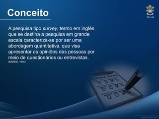 PUC-SP
MACEDO e FRANCO, 2013.
A pesquisa tipo survey, termo em inglês
que se destina a pesquisa em grande
escala caracteriza-se por ser uma
abordagem quantitativa, que visa
apresentar as opiniões das pessoas por
meio de questionários ou entrevistas.
(BABBIE, 1999)
Conceito
 