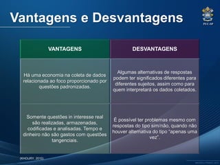 PUC-SP
MACEDO e FRANCO, 2013.
VANTAGENS DESVANTAGENS
Há uma economia na coleta de dados
relacionada ao foco proporcionado por
questões padronizadas.
Algumas alternativas de respostas
podem ter significados diferentes para
diferentes sujeitos, assim como para
quem interpretará os dados coletados.
Somente questões in interesse real
são realizadas, armazenadas,
codificadas e analisadas. Tempo e
dinheiro não são gastos com questões
tangenciais.
É possível ter problemas mesmo com
respostas do tipo sim/não, quando não
houver alternativa do tipo “apenas uma
vez”.
Vantagens e Desvantagens
(KHOURY, 2010)
 