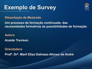 PUC-SP
MACEDO e FRANCO, 2013.
Exemplo de Survey
Dissertação de Mestrado
Um processo de formação continuada: das
necessidades formativas às possibilidades de formação
Autora
Anaide Trevisan
Orientadora
Profª. Drª. Marli Eliza Dalmazo Afonso de André
 