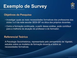 PUC-SP
MACEDO e FRANCO, 2013.
Exemplo de Survey
• Investigar quais as reais necessidades formativas dos professores dos
ciclos I e II da rede escolar SESI-SP na ótica dos próprios docentes.
• Como a formação continuada, a partir dessa análise, pode contribuir
para a melhoria da atuação do professor e do formador.
A Psicologia Sociohistórica, representada pelo pensamento de Vigotski,
estudos sobre os modelos de formação docente e sobre as
necessidades formativas.
Objetivos da Pesquisa
Referencial Teórico
 