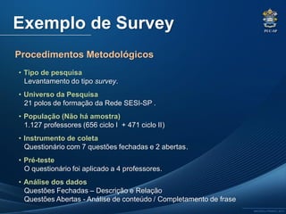 PUC-SP
MACEDO e FRANCO, 2013.
Exemplo de Survey
Procedimentos Metodológicos
• Tipo de pesquisa
Levantamento do tipo survey.
• Universo da Pesquisa
21 polos de formação da Rede SESI-SP .
• População (Não há amostra)
1.127 professores (656 ciclo I + 471 ciclo II)
• Instrumento de coleta
Questionário com 7 questões fechadas e 2 abertas.
• Pré-teste
O questionário foi aplicado a 4 professores.
• Análise dos dados
Questões Fechadas – Descrição e Relação
Questões Abertas - Análise de conteúdo / Completamento de frase
 