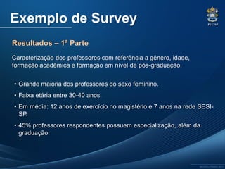 PUC-SP
MACEDO e FRANCO, 2013.
Exemplo de Survey
Resultados – 1ª Parte
Caracterização dos professores com referência a gênero, idade,
formação acadêmica e formação em nível de pós-graduação.
• Grande maioria dos professores do sexo feminino.
• Faixa etária entre 30-40 anos.
• Em média: 12 anos de exercício no magistério e 7 anos na rede SESI-
SP.
• 45% professores respondentes possuem especialização, além da
graduação.
 