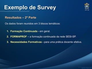 PUC-SP
MACEDO e FRANCO, 2013.
Exemplo de Survey
Resultados – 2ª Parte
Os dados foram reunidos em 3 blocos temáticos:
1. Formação Continuada - em geral.
2. FORMAPROF – a formação continuada da rede SESI-SP.
3. Necessidades Formativas - para uma prática docente efetiva.
 