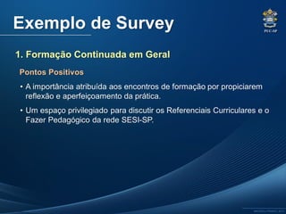 PUC-SP
MACEDO e FRANCO, 2013.
Exemplo de Survey
• A importância atribuída aos encontros de formação por propiciarem
reflexão e aperfeiçoamento da prática.
• Um espaço privilegiado para discutir os Referenciais Curriculares e o
Fazer Pedagógico da rede SESI-SP.
1. Formação Continuada em Geral
Pontos Positivos
 