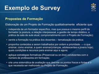 PUC-SP
MACEDO e FRANCO, 2013.
Exemplo de Survey
Elaboração de um Projeto de Formação qualitativamente eficiente que:
• independa de um formador específico, mas que possua o mesmo perfil de
formador (a postura, a relação interpessoal, a gestão de tempo didático, a
prática da sala de aula atual, comprometimento com o Projeto de Formação);
• centre a formação na prática dos docentes – tematização da prática;
• proponha conteúdos a serem trabalhados por ordem e prioridade - – o que
ensinar, como ensinar, a quem ensinar(crianças, adolescentes e jovens hoje),
quais condições e recursos para ensinar aqui e agora;
• aplique estratégias formativas (Presencial ou on-line) condizentes com o
número de professores em formação;
• crie uma sistemática de avaliação que desvele os pontos fracos e fortes e o
que necessita ser melhorado no Projeto de Formação.
Propostas de Formação
 