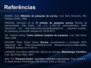 PUC-SP
MACEDO e FRANCO, 2013.
Referências
BABBIE, Earl. Métodos de pesquisa de survey. 1.ed. Belo Horizonte, MG:
Edições UFMG, 1999.
FREITAS, Henrique; et al. O método de pesquisa survey. Revista de
Administração, São Paulo, v.35, n.3, p.105-112, junho/setembro, 2009.
Disponível em: http://www.unisc.br/portal/upload/com _arquivo/o_metodo_
de_pesquisa_survey.pdf.>Acesso em 10.09.2013.
GIL, Antonio Carlos. Como elaborar projetos de pesquisa. 4.ed. São Paulo:
Atlas, 2008.
KHOURY, Hilma Tereza Torres. Survey: características e condução. 2010.
Disponível em: <http://www.slideshare.net/ Hilmapsi/urveys-e-coleta-dados-
12885820. Acesso em 14.09.13
LAKATOS, Eva Maria; MARCONI, Marina de Andrade. Metodologia Científica.
5.ed. São Paulo: Atlas, 2007.
MAY, Tim. Pesquisa Social - questões, métodos e processos. Trad. Carlos A.
S. Netto Soares. Porto Alegre, RS: Artmed, 2004, p.109-230.
 
