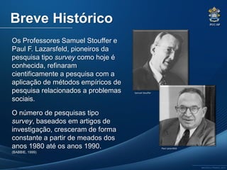 PUC-SP
MACEDO e FRANCO, 2013.
Os Professores Samuel Stouffer e
Paul F. Lazarsfeld, pioneiros da
pesquisa tipo survey como hoje é
conhecida, refinaram
cientificamente a pesquisa com a
aplicação de métodos empíricos de
pesquisa relacionados a problemas
sociais.
O número de pesquisas tipo
survey, baseados em artigos de
investigação, cresceram de forma
constante a partir de meados dos
anos 1980 até os anos 1990.
(BABBIE, 1999)
Breve Histórico
Samuel Stouffer
Paul Lazarsfeld
 