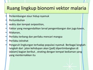 Ruang lingkup bionomi vektor malaria
• Perkembangan daur hidup nyamuk
• Pertumbuhan
• waktu dan tempat oviposition,
• Faktor yang mengendalikan larval pengembangan dan juga kawin,
• Makanan,
• Perilaku terbang dan perilaku mencari mangsa
• Perilaku istirahat
• Pengaruh lingkungan terhadap populasi nyamuk Berbagai langkah-
langkah dari jalan kehidupan akan [jadi] dipertimbangkan di
(dalam) bagian berikut , strating dengan tempat kediaman yang
yang menternakkan itu
 