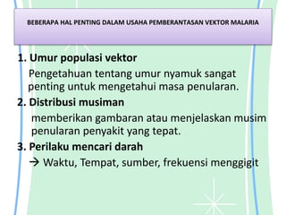 BEBERAPA HAL PENTING DALAM USAHA PEMBERANTASAN VEKTOR MALARIA
1. Umur populasi vektor
Pengetahuan tentang umur nyamuk sangat
penting untuk mengetahui masa penularan.
2. Distribusi musiman
memberikan gambaran atau menjelaskan musim
penularan penyakit yang tepat.
3. Perilaku mencari darah
 Waktu, Tempat, sumber, frekuensi menggigit
 