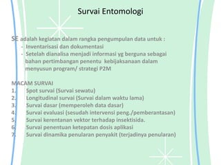 Survai Entomologi
SE adalah kegiatan dalam rangka pengumpulan data untuk :
- Inventarisasi dan dokumentasi
- Setelah dianalisa menjadi informasi yg berguna sebagai
bahan pertimbangan penentu kebijaksanaan dalam
menyusun program/ strategi P2M
MACAM SURVAI
1. Spot survai (Survai sewatu)
2. Longitudinal survai (Survai dalam waktu lama)
3. Survai dasar (memperoleh data dasar)
4. Survai evaluasi (sesudah intervensi peng./pemberantasan)
5. Survai kerentanan vektor terhadap insektisida.
6. Survai penentuan ketepatan dosis aplikasi
7. Survai dinamika penularan penyakit (terjadinya penularan)
 
