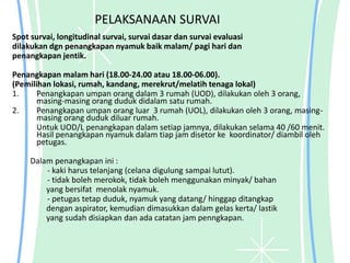 PELAKSANAAN SURVAI
Spot survai, longitudinal survai, survai dasar dan survai evaluasi
dilakukan dgn penangkapan nyamuk baik malam/ pagi hari dan
penangkapan jentik.
Penangkapan malam hari (18.00-24.00 atau 18.00-06.00).
(Pemilihan lokasi, rumah, kandang, merekrut/melatih tenaga lokal)
1. Penangkapan umpan orang dalam 3 rumah (UOD), dilakukan oleh 3 orang,
masing-masing orang duduk didalam satu rumah.
2. Penangkapan umpan orang luar 3 rumah (UOL), dilakukan oleh 3 orang, masing-
masing orang duduk diluar rumah.
Untuk UOD/L penangkapan dalam setiap jamnya, dilakukan selama 40 /60 menit.
Hasil penangkapan nyamuk dalam tiap jam disetor ke koordinator/ diambil oleh
petugas.
Dalam penangkapan ini :
- kaki harus telanjang (celana digulung sampai lutut).
- tidak boleh merokok, tidak boleh menggunakan minyak/ bahan
yang bersifat menolak nyamuk.
- petugas tetap duduk, nyamuk yang datang/ hinggap ditangkap
dengan aspirator, kemudian dimasukkan dalam gelas kerta/ lastik
yang sudah disiapkan dan ada catatan jam penngkapan.
 