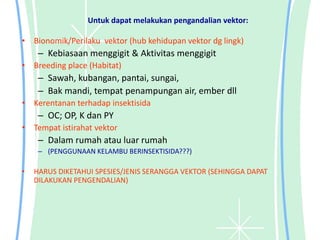 Untuk dapat melakukan pengandalian vektor:
• Bionomik/Perilaku vektor (hub kehidupan vektor dg lingk)
– Kebiasaan menggigit & Aktivitas menggigit
• Breeding place (Habitat)
– Sawah, kubangan, pantai, sungai,
– Bak mandi, tempat penampungan air, ember dll
• Kerentanan terhadap insektisida
– OC; OP, K dan PY
• Tempat istirahat vektor
– Dalam rumah atau luar rumah
– (PENGGUNAAN KELAMBU BERINSEKTISIDA???)
• HARUS DIKETAHUI SPESIES/JENIS SERANGGA VEKTOR (SEHINGGA DAPAT
DILAKUKAN PENGENDALIAN)
 