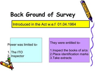Back Ground of Survey
Introduced in the Act w.e.f 01.04.1964
Power was limited to-
1. The ITO
2. Inspector
They were entitled to-
1.Inspect the books of a/cs
2.Place identification marks
3.Take extracts
 