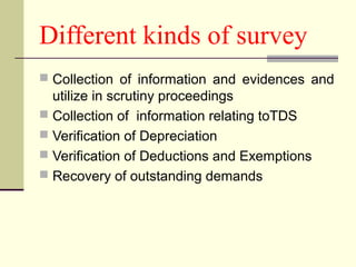 Different kinds of survey
 Collection of information and evidences and
utilize in scrutiny proceedings
 Collection of information relating toTDS
 Verification of Depreciation
 Verification of Deductions and Exemptions
 Recovery of outstanding demands
 