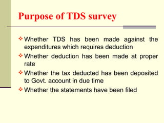 Purpose of TDS survey
 Whether TDS has been made against the
expenditures which requires deduction
 Whether deduction has been made at proper
rate
 Whether the tax deducted has been deposited
to Govt. account in due time
 Whether the statements have been filed
 