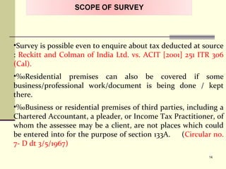 •Survey is possible even to enquire about tax deducted at source
: Reckitt and Colman of India Ltd. vs. ACIT [2001] 251 ITR 306
(Cal).
•‰Residential premises can also be covered if some
business/professional work/document is being done / kept
there.
•‰Business or residential premises of third parties, including a
Chartered Accountant, a pleader, or Income Tax Practitioner, of
whom the assessee may be a client, are not places which could
be entered into for the purpose of section 133A. (Circular no.
7- D dt 3/5/1967)
14
 