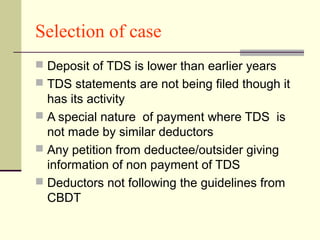 Selection of case
 Deposit of TDS is lower than earlier years
 TDS statements are not being filed though it
has its activity
 A special nature of payment where TDS is
not made by similar deductors
 Any petition from deductee/outsider giving
information of non payment of TDS
 Deductors not following the guidelines from
CBDT
 