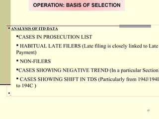  ANALYSIS OF ITD DATA
CASES IN PROSECUTION LIST
 HABITUAL LATE FILERS (Late filing is closely linked to Late
Payment)
 NON-FILERS
CASES SHOWING NEGATIVE TREND (In a particular Section)
 CASES SHOWING SHIFT IN TDS (Particularly from 194J/194I
to 194C )

17
 