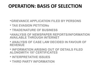 OPERATION: BASIS OF SELECTION
GRIEVANCE APPLICATION FILED BY PERSONS
 TAX EVASION PETITIONs
 TRADE/NATURE OF BUSINESS
ANALYSIS OF NEWSPAPER REPORTS/INFORMATION
AVAILABLE THROUGH INTERNET
 ANALYSIS OF CASE LAW DECIDED IN FAVOUR OF
REVENUE
 INFORMATION ARISING OUT OF DETAILS FILED
ALONGWITH 197 CERTIFICATES
 INTERPRETATIVE ISSUES
 THIRD PARTY INFORMATION
 