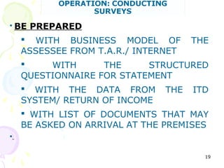  BE PREPARED
 WITH BUSINESS MODEL OF THE
ASSESSEE FROM T.A.R./ INTERNET
 WITH THE STRUCTURED
QUESTIONNAIRE FOR STATEMENT
 WITH THE DATA FROM THE ITD
SYSTEM/ RETURN OF INCOME
 WITH LIST OF DOCUMENTS THAT MAY
BE ASKED ON ARRIVAL AT THE PREMISES

19
 