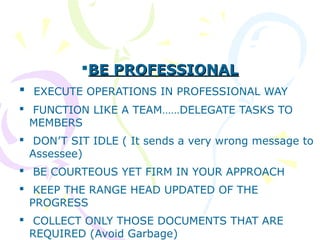 BE PROFESSIONALBE PROFESSIONAL
 EXECUTE OPERATIONS IN PROFESSIONAL WAY
 FUNCTION LIKE A TEAM……DELEGATE TASKS TO
MEMBERS
 DON’T SIT IDLE ( It sends a very wrong message to
Assessee)
 BE COURTEOUS YET FIRM IN YOUR APPROACH
 KEEP THE RANGE HEAD UPDATED OF THE
PROGRESS
 COLLECT ONLY THOSE DOCUMENTS THAT ARE
REQUIRED (Avoid Garbage)
 
