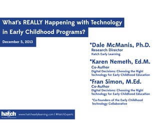 What’s REALLY Happening with Technology
in Early Childhood Programs?
December 5, 2013

*Dale McManis, Ph.D.
Research Director
Hatch Early Learning

*Karen Nemeth, Ed.M.
Co-Author

Digital Decisions: Choosing the Right
Technology for Early Childhood Education

*Fran Simon, M.Ed.
Co-Author

Digital Decisions: Choosing the Right
Technology for Early Childhood Education
*Co-Founders of the Early Childhood
Technology Collaborative
www.hatchearlylearning.com | #HatchExperts

 