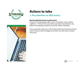 Actions to take
1. Pay attention to SEO (cont.)
Buy branded keywords on paid search
If you’re not buying paid ads on your university’s name, others
might be – if this is the case, when a prospect searches for you,
they’re immediately served up an ad for a peer institution.
If you need help with any or all of these aforementioned top funnel
search tactics, we’ll be happy to connect you with some trusted
resources.
10
 