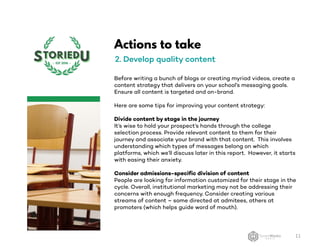 Actions to take
2. Develop quality content
Before writing a bunch of blogs or creating myriad videos, create a
content strategy that delivers on your school’s messaging goals.
Ensure all content is targeted and on-brand.
Here are some tips for improving your content strategy:
Divide content by stage in the journey
It’s wise to hold your prospect’s hands through the college
selection process. Provide relevant content to them for their
journey and associate your brand with that content. This involves
understanding which types of messages belong on which
platforms, which we’ll discuss later in this report. However, it starts
with easing their anxiety.
Consider admissions-specific division of content
People are looking for information customized for their stage in the
cycle. Overall, institutional marketing may not be addressing their
concerns with enough frequency. Consider creating various
streams of content – some directed at admitees, others at
promoters (which helps guide word of mouth).
11
 