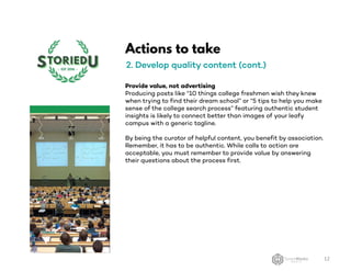 Actions to take
2. Develop quality content (cont.)
Provide value, not advertising
Producing posts like “10 things college freshmen wish they knew
when trying to find their dream school” or “5 tips to help you make
sense of the college search process” featuring authentic student
insights is likely to connect better than images of your leafy
campus with a generic tagline.
By being the curator of helpful content, you benefit by association.
Remember, it has to be authentic. While calls to action are
acceptable, you must remember to provide value by answering
their questions about the process first.
12
 