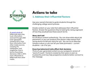 Actions to take
1. Address their influential factors
Use your owned channels to guide students through the
challenging college search process.
Create content on your side that addresses their influential
factors. Answer the questions they’re looking for, being cognizant
of how they would phrase these search terms.
Show, don’t tell
It’s all about content authenticity. You can show stats about job
placement, or you can produce first-person video essays from
young alumni to tell your story for you. You can try to describe
campus culture, or you can let your best promoters – current
students – do it for you.
Know how behavioral traits affect their decisions
Think of user-generated content as your prospect’s version of
“word of mouth.” Content created by their peers is seen as
trustworthy and may help prospective students better connect to
the message.
17
A recent study of
Millennials says they
trust information
received through UGC
(user-generated
content) 50% more
than information from
other media sources,
including TV,
newspapers, and
magazines. And in
terms of purchase
decisions, UGC is 20%
more influential on
Millennials than other
media.
 