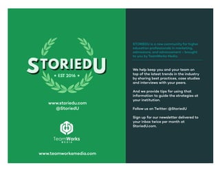 We help keep you and your team on
top of the latest trends in the industry
by sharing best practices, case studies
and interviews with your peers.
And we provide tips for using that
information to guide the strategies at
your institution.
Follow us on Twitter: @StoriedU
Sign up for our newsletter delivered to
your inbox twice per month at
StoriedU.com.
STORIEDU is a new community for higher
education professionals in marketing,
admissions, and advancement - brought
to you byTeamWorks Media.
www.storiedu.com
@StoriedU
www.teamworksmedia.com
 