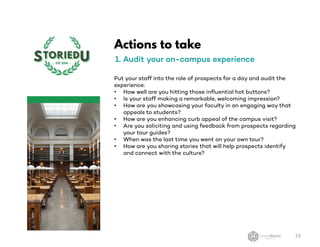Actions to take
1. Audit your on-campus experience
Put your staff into the role of prospects for a day and audit the
experience:
• How well are you hitting those influential hot buttons?
• Is your staff making a remarkable, welcoming impression?
• How are you showcasing your faculty in an engaging way that
appeals to students?
• How are you enhancing curb appeal of the campus visit?
• Are you soliciting and using feedback from prospects regarding
your tour guides?
• When was the last time you went on your own tour?
• How are you sharing stories that will help prospects identify
and connect with the culture?
23
 