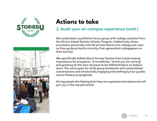 Actions to take
1. Audit your on-campus experience (cont.)
We conducted a qualitative focus group with college coaches from
the Illinois-based Schuler Scholar Program. Collectively, these
counselors personally visit 60 private liberal arts colleges per year
as they guide primarily minority, first-generation collegegoers on
their journey.
We specifically talked about the key factors that create lasting
impressions for prospects. A handshake, “thank you for coming”
and greeting at the door all prove to be differentiators on today’s
tours. The same goes for small group breakouts with personalized
conversations and emotionally engaging storytelling by tour guides
versus flowery propaganda.
Giving people the feeling that they are expected and welcomed will
put you in the top percentile.
24
 