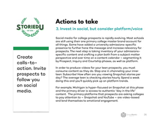Actions to take
3. Invest in social, but consider platform/voice
Social media for college prospects is rapidly evolving. Most schools
are still using their one primary college master brand account for
all things. Some have added a university admissions-specific
presence to further hone the message and increase relevancy for
prospects. The next step is taking inventory of your admissions-
specific content and crafting a plan both from a subject matter
perspective and over time on a content calendar – segmenting it
by Prospect, Inquiry and Courtship phases, as well as platform.
In order to produce videos for your teen prospects, you must
consume content as they do. Step one in channeling your inner
teen: Subscribe! How often are you viewing Snapchat stories per
day? The average teen is checking stories hourly. Spend a week
doing this and you’ll quickly pick up on platform trends.
For example, Michigan is hyper-focused on Snapchat at this phase
and the primary driver is access to authentic “day in the life”
content. The primary platforms that prospects are asking colleges
to pay attention to – Snapchat and YouTube – are video-based
and lend themselves to emotional engagement.
26
Create
calls-to-
action. Invite
prospects to
follow you
on social
media.
 