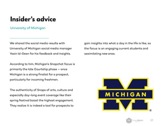 Insider’s advice
University of Michigan
27
We shared the social media results with
University of Michigan social media manager
Yasin Id-Deen for his feedback and insights.
According to him, Michigan’s Snapchat focus is
primarily the late Courtship phase – once
Michigan is a strong finalist for a prospect,
particularly for incoming freshmen.
The authenticity of Snaps of arts, culture and
especially day-long event coverage like their
spring festival boast the highest engagement.
They realize it is indeed a tool for prospects to
gain insights into what a day in the life is like, so
the focus is on engaging current students and
assimilating new ones.
 