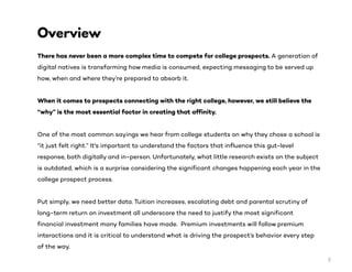 There has never been a more complex time to compete for college prospects. A generation of
digital natives is transforming how media is consumed, expecting messaging to be served up
how, when and where they’re prepared to absorb it.
When it comes to prospects connecting with the right college, however, we still believe the
“why” is the most essential factor in creating that affinity.
One of the most common sayings we hear from college students on why they chose a school is
“it just felt right.” It's important to understand the factors that influence this gut-level
response, both digitally and in-person. Unfortunately, what little research exists on the subject
is outdated, which is a surprise considering the significant changes happening each year in the
college prospect process.
Put simply, we need better data. Tuition increases, escalating debt and parental scrutiny of
long-term return on investment all underscore the need to justify the most significant
financial investment many families have made. Premium investments will follow premium
interactions and it is critical to understand what is driving the prospect’s behavior every step
of the way.
Overview
3
 