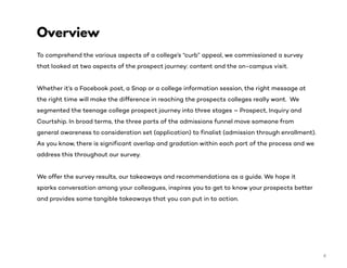 To comprehend the various aspects of a college’s “curb” appeal, we commissioned a survey
that looked at two aspects of the prospect journey: content and the on-campus visit.
Whether it’s a Facebook post, a Snap or a college information session, the right message at
the right time will make the difference in reaching the prospects colleges really want. We
segmented the teenage college prospect journey into three stages – Prospect, Inquiry and
Courtship. In broad terms, the three parts of the admissions funnel move someone from
general awareness to consideration set (application) to finalist (admission through enrollment).
As you know, there is significant overlap and gradation within each part of the process and we
address this throughout our survey.
We offer the survey results, our takeaways and recommendations as a guide. We hope it
sparks conversation among your colleagues, inspires you to get to know your prospects better
and provides some tangible takeaways that you can put in to action.
Overview
4
 
