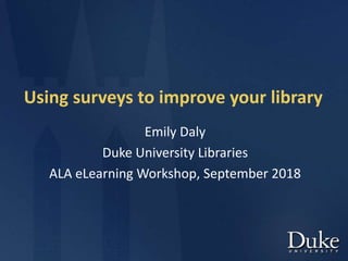 Using surveys to improve your library
Emily Daly
Duke University Libraries
ALA eLearning Workshop, September 2018
 