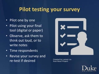 Pilot testing your survey
• Pilot one by one
• Pilot using your final
tool (digital or paper)
• Observe, ask them to
think out loud, or to
write notes
• Time respondents
• Revise your survey and
re-test if desired
 